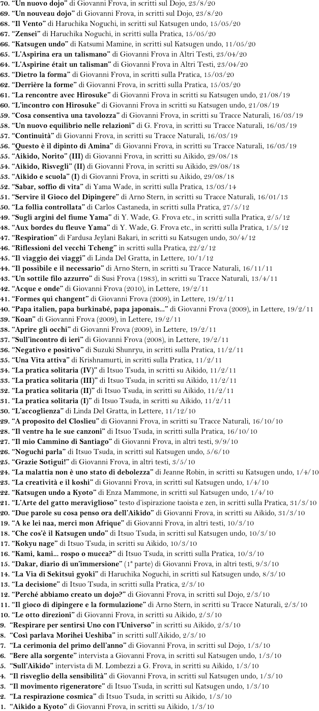70. “Un nuovo dojo” di Giovanni Frova, in scritti sul Dojo, 23/8/20 
69. “Un nouveau dojo” di Giovanni Frova, in scritti sul Dojo, 23/8/20 
68. “Il Vento” di Haruchika Noguchi, in scritti sul Katsugen undo, 15/05/20
67. “Zensei” di Haruchika Noguchi, in scritti sulla Pratica, 15/05/20
66. “Katsugen undo” di Katsumi Mamine, in scritti sul Katsugen undo, 11/05/20
65. “L’Aspirina era un talismano” di Giovanni Frova in Altri Testi, 23/04/20 
64. “L’Aspirine était un talisman” di Giovanni Frova in Altri Testi, 23/04/20 
63. “Dietro la forma” di Giovanni Frova, in scritti sulla Pratica, 15/03/20
62. “Derrière la forme” di Giovanni Frova, in scritti sulla Pratica, 15/03/20
61. “La rencontre avec Hirosuke” di Giovanni Frova in scritti su Katsugen undo, 21/08/19
60. “L’incontro con Hirosuke” di Giovanni Frova in scritti su Katsugen undo, 21/08/19
59. “Cosa consentiva una tavolozza” di Giovanni Frova, in scritti su Tracce Naturali, 16/03/19
58. “Un nuovo equilibrio nelle relazioni” di G. Frova, in scritti su Tracce Naturali, 16/03/19
57. “Continuità” di Giovanni Frova, in scritti su Tracce Naturali, 16/03/19
56. “Questo è il dipinto di Amina” di Giovanni Frova, in scritti su Tracce Naturali, 16/03/19
55. “Aikido, Norito” (III) di Giovanni Frova, in scritti su Aikido, 29/08/18
54. “Aikido, Risvegli” (II) di Giovanni Frova, in scritti su Aikido, 29/08/18
53. “Aikido e scuola” (I) di Giovanni Frova, in scritti su Aikido, 29/08/18
52. “Sabar, soffio di vita” di Yama Wade, in scritti sulla Pratica, 13/03/14 
51. “Servire il Gioco del Dipingere” di Arno Stern, in scritti su Tracce Naturali, 16/01/13
50. “La follia controllata” di Carlos Castaneda, in scritti sulla Pratica, 27/5/12
49. “Sugli argini del fiume Yama” di Y. Wade, G. Frova etc., in scritti sulla Pratica, 2/5/12
48. “Aux bordes du fleuve Yama” di Y. Wade, G. Frova etc., in scritti sulla Pratica, 1/5/12
47. “Respiration” di Fardusa Jeylani Bakari, in scritti su Katsugen undo, 30/4/12 
46. “Riflessioni del vecchi Tcheng” in scritti sulla Pratica, 22/2/12
45. “Il viaggio dei viaggi” di Linda Del Gratta, in Lettere, 10/1/12
44. “Il possibile e il necessario” di Arno Stern, in scritti su Tracce Naturali, 16/11/11
43. “Un sottile filo azzurro” di Susi Frova (1983), in scritti su Tracce Naturali, 13/4/11
42. “Acque e onde” di Giovanni Frova (2010), in Lettere, 19/2/11
41. “Formes qui changent” di Giovanni Frova (2009), in Lettere, 19/2/11
40. “Papa italien, papa burkinabé, papa japonais...” di Giovanni Frova (2009), in Lettere, 19/2/11
39. “Koan” di Giovanni Frova (2009), in Lettere, 19/2/11
38. “Aprire gli occhi” di Giovanni Frova (2009), in Lettere, 19/2/11
37. “Sull’incontro di ieri” di Giovanni Frova (2008), in Lettere, 19/2/11 
36. “Negativo e positivo” di Suzuki Shunryu, in scritti sulla Pratica, 11/2/11
35. “Una Vita attiva” di Krishnamurti, in scritti sulla Pratica, 11/2/11
34. “La pratica solitaria (IV)” di Itsuo Tsuda, in scritti su Aikido, 11/2/11
33. “La pratica solitaria (III)” di Itsuo Tsuda, in scritti su Aikido, 11/2/11
32. “La pratica solitaria (II)” di Itsuo Tsuda, in scritti su Aikido, 11/2/11
31. “La pratica solitaria (I)” di Itsuo Tsuda, in scritti su Aikido, 11/2/11
30. “L’accoglienza” di Linda Del Gratta, in Lettere, 11/12/10
29. “A proposito del Closlieu” di Giovanni Frova, in scritti su Tracce Naturali, 16/10/10
28. “Il ventre ha le sue canzoni” di Itsuo Tsuda, in scritti sulla Pratica, 16/10/10
27. “Il mio Cammino di Santiago” di Giovanni Frova, in altri testi, 9/9/10 
26. “Noguchi parla” di Itsuo Tsuda, in scritti sul Katsugen undo, 5/6/10
25. “Grazie Sotigui!” di Giovanni Frova, in altri testi, 3/5/10
24. “La malattia non è uno stato di debolezza” di Jeanne Robin, in scritti su Katsugen undo, 1/4/10
23. “La creatività e il koshi” di Giovanni Frova, in scritti sul Katsugen undo, 1/4/10
22. “Katsugen undo a Kyoto” di Enza Mammone, in scritti sul Katsugen undo, 1/4/10
21. “L’Arte del gatto meraviglioso” testo d’ispirazione taoista e zen, in scritti sulla Pratica, 31/3/10
20. “Due parole su cosa penso ora dell’Aikido” di Giovanni Frova, in scritti su Aikido, 31/3/10
19. “A ke lei naa, merci mon Afrique” di Giovanni Frova, in altri testi, 10/3/10
18. “Che cos’è il Katsugen undo” di Itsuo Tsuda, in scritti sul Katsugen undo, 10/3/10
17. “Kokyu nage” di Itsuo Tsuda, in scritti su Aikido, 10/3/10
16. “Kami, kami... rospo o mucca?” di Itsuo Tsuda, in scritti sulla Pratica, 10/3/10
15. “Dakar, diario di un’immersione” (1ª parte) di Giovanni Frova, in altri testi, 9/3/10
14. “La Via di Sekitsui gyoki” di Haruchika Noguchi, in scritti sul Katsugen undo, 8/3/10
13. “La decisione” di Itsuo Tsuda, in scritti sulla Pratica, 2/3/10
12. “Perché abbiamo creato un dojo?” di Giovanni Frova, in scritti sul Dojo, 2/3/10
11. “Il gioco di dipingere e la formulazione” di Arno Stern, in scritti su Tracce Naturali, 2/3/10 
10. “Le otto direzioni” di Giovanni Frova, in scritti su Aikido, 2/3/10
9.  “Respirare per sentirsi Uno con l’Universo” in scritti su Aikido, 2/3/10
8.  “Così parlava Morihei Ueshiba” in scritti sull’Aikido, 2/3/10
7.  “La cerimonia del primo dell’anno” di Giovanni Frova, in scritti sul Dojo, 1/3/10
6.  “Bere alla sorgente” intervista a Giovanni Frova, in scritti sul Katsugen undo, 1/3/10
5.  “Sull’Aikido” intervista di M. Lombezzi a G. Frova, in scritti su Aikido, 1/3/10
4.  “Il risveglio della sensibilità” di Giovanni Frova, in scritti sul Katsugen undo, 1/3/10
3.  “Il movimento rigeneratore” di Itsuo Tsuda, in scritti sul Katsugen undo, 1/3/10
2.  “La respirazione cosmica” di Itsuo Tsuda, in scritti su Aikido, 1/3/10 
1.  “Aikido a Kyoto” di Giovanni Frova, in scritti su Aikido, 1/3/10
